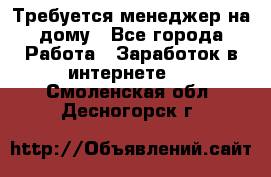 Требуется менеджер на дому - Все города Работа » Заработок в интернете   . Смоленская обл.,Десногорск г.